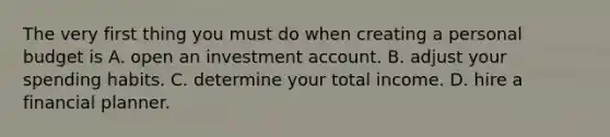 The very first thing you must do when creating a personal budget is A. open an investment account. B. adjust your spending habits. C. determine your total income. D. hire a financial planner.