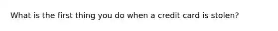 What is the first thing you do when a credit card is stolen?