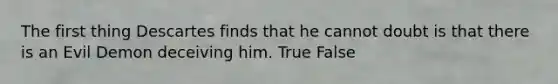 The first thing Descartes finds that he cannot doubt is that there is an Evil Demon deceiving him. True False