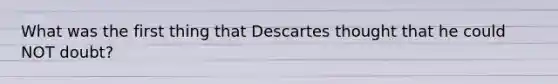 What was the first thing that Descartes thought that he could NOT doubt?