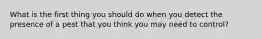 What is the first thing you should do when you detect the presence of a pest that you think you may need to control?