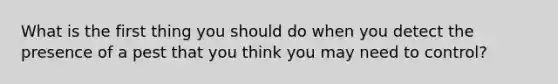 What is the first thing you should do when you detect the presence of a pest that you think you may need to control?