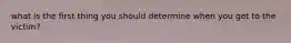 what is the first thing you should determine when you get to the victim?