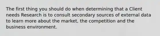 The first thing you should do when determining that a Client needs Research is to consult secondary sources of external data to learn more about the market, the competition and the business environment.