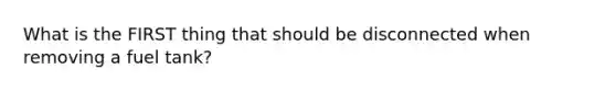 What is the FIRST thing that should be disconnected when removing a fuel tank?