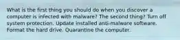 What is the first thing you should do when you discover a computer is infected with malware? The second thing? Turn off system protection. Update installed anti-malware software. Format the hard drive. Quarantine the computer.