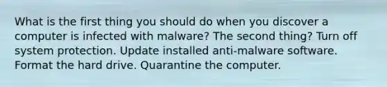 What is the first thing you should do when you discover a computer is infected with malware? The second thing? Turn off system protection. Update installed anti-malware software. Format the hard drive. Quarantine the computer.