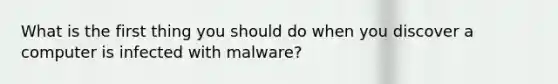 What is the first thing you should do when you discover a computer is infected with malware?