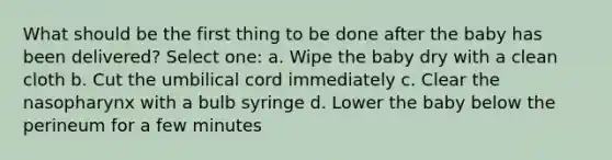 What should be the first thing to be done after the baby has been delivered? Select one: a. Wipe the baby dry with a clean cloth b. Cut the umbilical cord immediately c. Clear the nasopharynx with a bulb syringe d. Lower the baby below the perineum for a few minutes