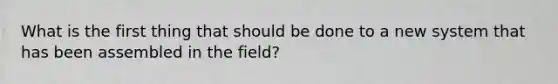 What is the first thing that should be done to a new system that has been assembled in the field?