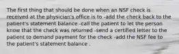 The first thing that should be done when an NSF check is received at the physician's office is to -add the check back to the patient's statement balance -call the patient to let the person know that the check was returned -send a certified letter to the patient to demand payment for the check -add the NSF fee to the patient's statement balance .