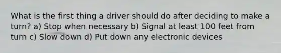 What is the first thing a driver should do after deciding to make a turn? a) Stop when necessary b) Signal at least 100 feet from turn c) Slow down d) Put down any electronic devices