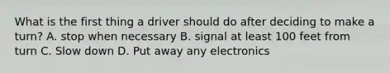 What is the first thing a driver should do after deciding to make a turn? A. stop when necessary B. signal at least 100 feet from turn C. Slow down D. Put away any electronics