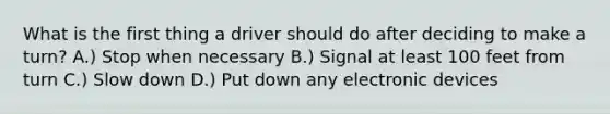 What is the first thing a driver should do after deciding to make a turn? A.) Stop when necessary B.) Signal at least 100 feet from turn C.) Slow down D.) Put down any electronic devices