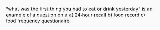 "what was the first thing you had to eat or drink yesterday" is an example of a question on a a) 24-hour recall b) food record c) food frequency questionaire