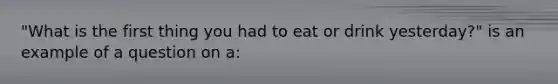 "What is the first thing you had to eat or drink yesterday?" is an example of a question on a: