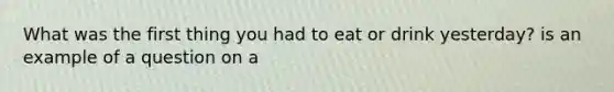 What was the first thing you had to eat or drink yesterday? is an example of a question on a