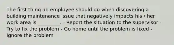 The first thing an employee should do when discovering a building maintenance issue that negatively impacts his / her work area is _________. - Report the situation to the supervisor - Try to fix the problem - Go home until the problem is fixed - Ignore the problem