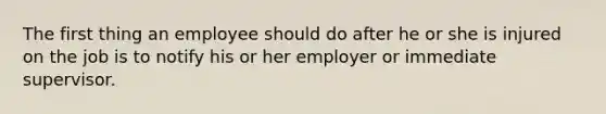 The first thing an employee should do after he or she is injured on the job is to notify his or her employer or immediate supervisor.