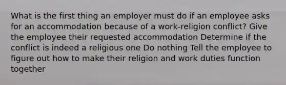 What is the first thing an employer must do if an employee asks for an accommodation because of a work-religion conflict? Give the employee their requested accommodation Determine if the conflict is indeed a religious one Do nothing Tell the employee to figure out how to make their religion and work duties function together