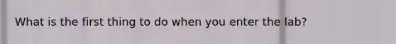 What is the first thing to do when you enter the lab?