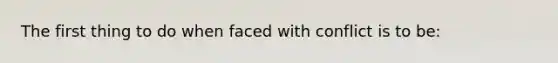 The first thing to do when faced with conflict is to be: