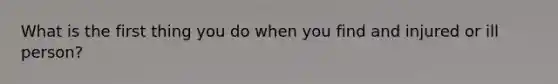 What is the first thing you do when you find and injured or ill person?