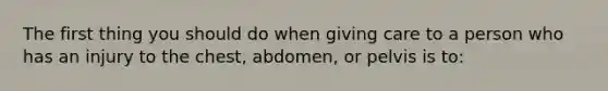 The first thing you should do when giving care to a person who has an injury to the chest, abdomen, or pelvis is to: