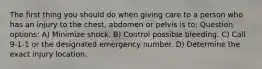 The first thing you should do when giving care to a person who has an injury to the chest, abdomen or pelvis is to: Question options: A) Minimize shock. B) Control possible bleeding. C) Call 9-1-1 or the designated emergency number. D) Determine the exact injury location.