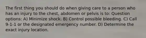 The first thing you should do when giving care to a person who has an injury to the chest, abdomen or pelvis is to: Question options: A) Minimize shock. B) Control possible bleeding. C) Call 9-1-1 or the designated emergency number. D) Determine the exact injury location.