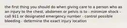 the first thing you should do when giving care to a person who as an injury to the chest, abdomen or pelvis is to - minimize shock - call 911 or designated emergency number - control possible bleeding - determine the exact injury location