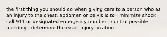 the first thing you should do when giving care to a person who as an injury to the chest, abdomen or pelvis is to - minimize shock - call 911 or designated emergency number - control possible bleeding - determine the exact injury location