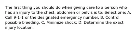 The first thing you should do when giving care to a person who has an injury to the chest, abdomen or pelvis is to: Select one: A. Call 9-1-1 or the designated emergency number. B. Control possible bleeding. C. Minimize shock. D. Determine the exact injury location.