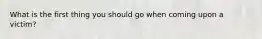 What is the first thing you should go when coming upon a victim?