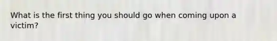 What is the first thing you should go when coming upon a victim?