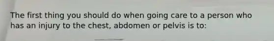 The first thing you should do when going care to a person who has an injury to the chest, abdomen or pelvis is to: