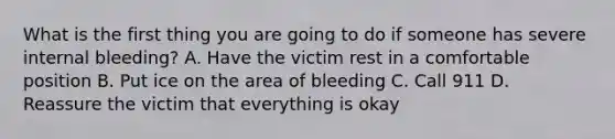 What is the first thing you are going to do if someone has severe internal bleeding? A. Have the victim rest in a comfortable position B. Put ice on the area of bleeding C. Call 911 D. Reassure the victim that everything is okay