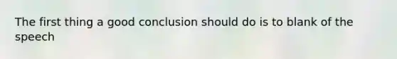 The first thing a good conclusion should do is to blank of the speech