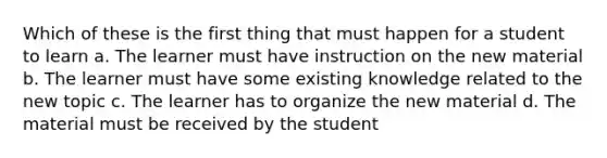 Which of these is the first thing that must happen for a student to learn a. The learner must have instruction on the new material b. The learner must have some existing knowledge related to the new topic c. The learner has to organize the new material d. The material must be received by the student