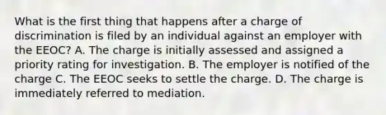 What is the first thing that happens after a charge of discrimination is filed by an individual against an employer with the EEOC? A. The charge is initially assessed and assigned a priority rating for investigation. B. The employer is notified of the charge C. The EEOC seeks to settle the charge. D. The charge is immediately referred to mediation.