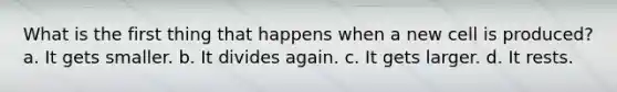 What is the first thing that happens when a new cell is produced? a. It gets smaller. b. It divides again. c. It gets larger. d. It rests.