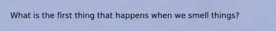 What is the first thing that happens when we smell things?