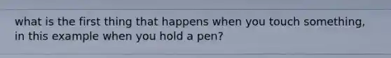 what is the first thing that happens when you touch something, in this example when you hold a pen?