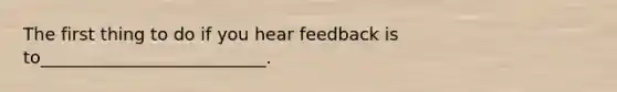 The first thing to do if you hear feedback is to__________________________.