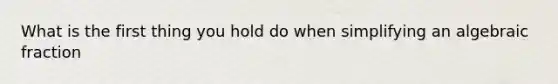 What is the first thing you hold do when simplifying an algebraic fraction