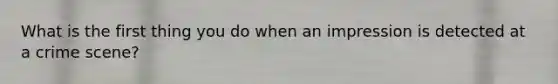 What is the first thing you do when an impression is detected at a crime scene?