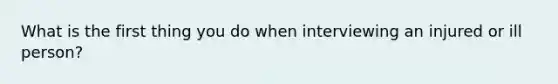 What is the first thing you do when interviewing an injured or ill person?