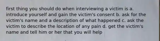 first thing you should do when interviewing a victim is a. introduce yourself and gain the victim's consent b. ask for the victim's name and a description of what happened c. ask the victim to describe the location of any pain d. get the victim's name and tell him or her that you will help