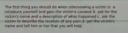 The first thing you should do when interviewing a victim is: a. introduce yourself and gain the victim's consent b. ask for the victim's name and a description of what happened c. ask the victim to describe the location of any pain d. get the victim's name and tell him or her that you will help