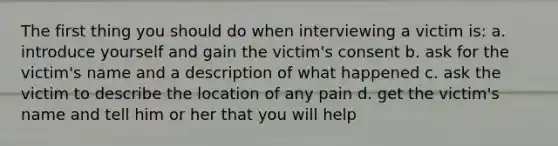 The first thing you should do when interviewing a victim is: a. introduce yourself and gain the victim's consent b. ask for the victim's name and a description of what happened c. ask the victim to describe the location of any pain d. get the victim's name and tell him or her that you will help